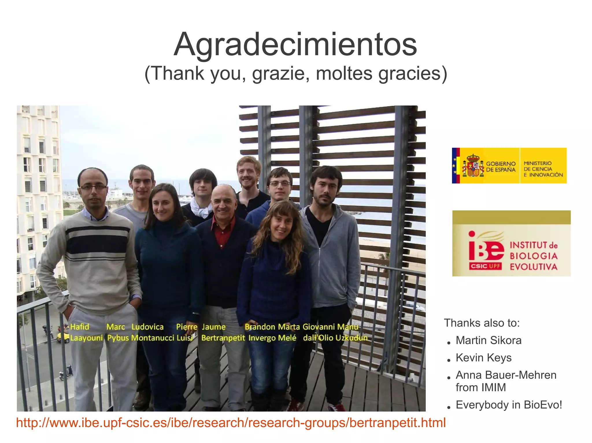 Agradecimientos
                     (Thank you, grazie, moltes gracies)




                                                                        Thanks also to:
                                                                            ●   Martin Sikora
                                                                            ●   Kevin Keys
                                                                            ●   Anna Bauer-Mehren
                                                                                from IMIM
                                                                            ●   Everybody in BioEvo!
http://www.ibe.upf-csic.es/ibe/research/research-groups/bertranpetit.html
 