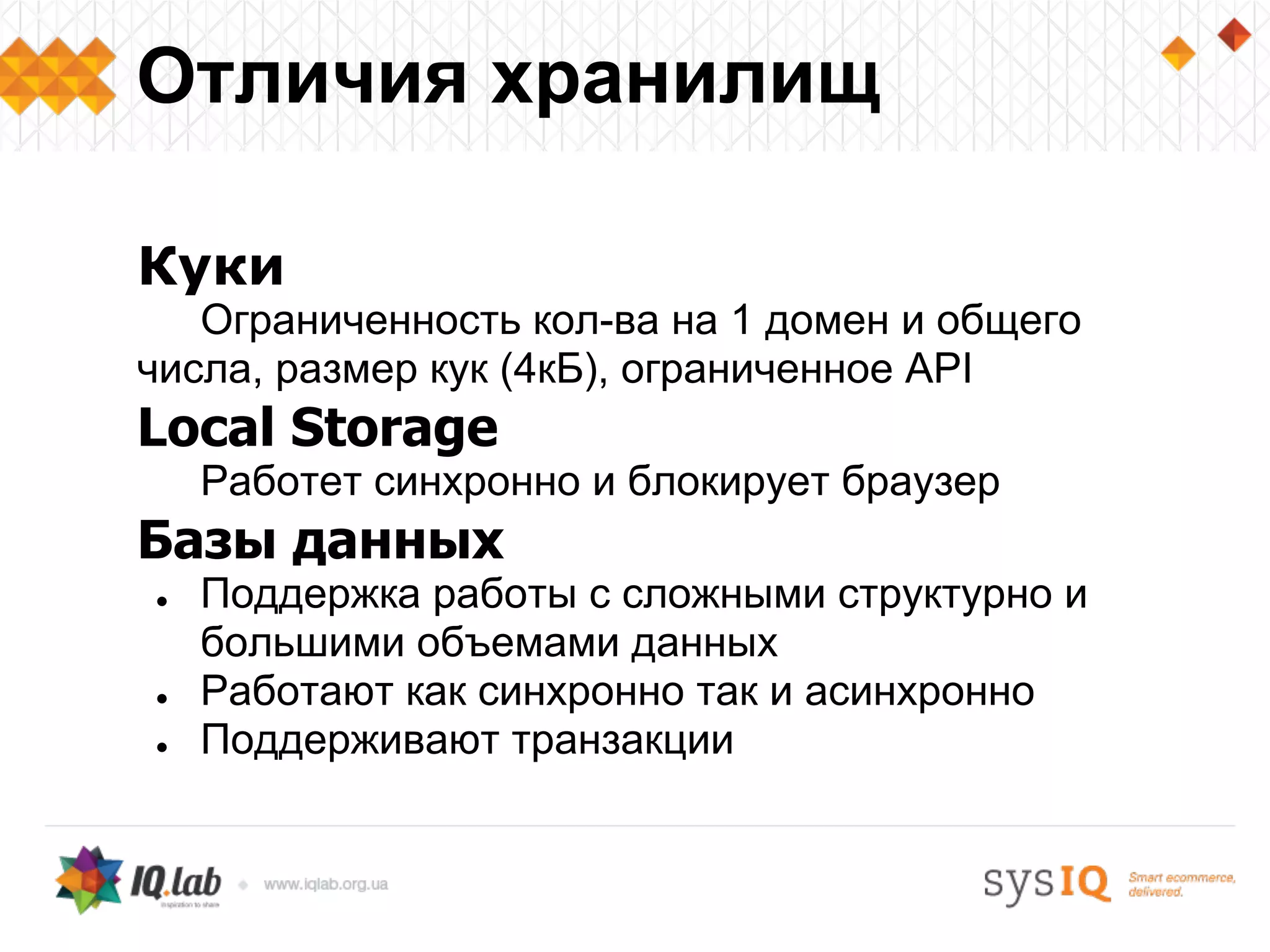 Куки
Ограниченность кол-ва на 1 домен и общего
числа, размер кук (4кБ), ограниченное API
Local Storage
Работет синхронно и блокирует браузер
Базы данных
● Поддержка работы с сложными структурно и
большими объемами данных
● Работают как синхронно так и асинхронно
● Поддерживают транзакции
Отличия хранилищ
 