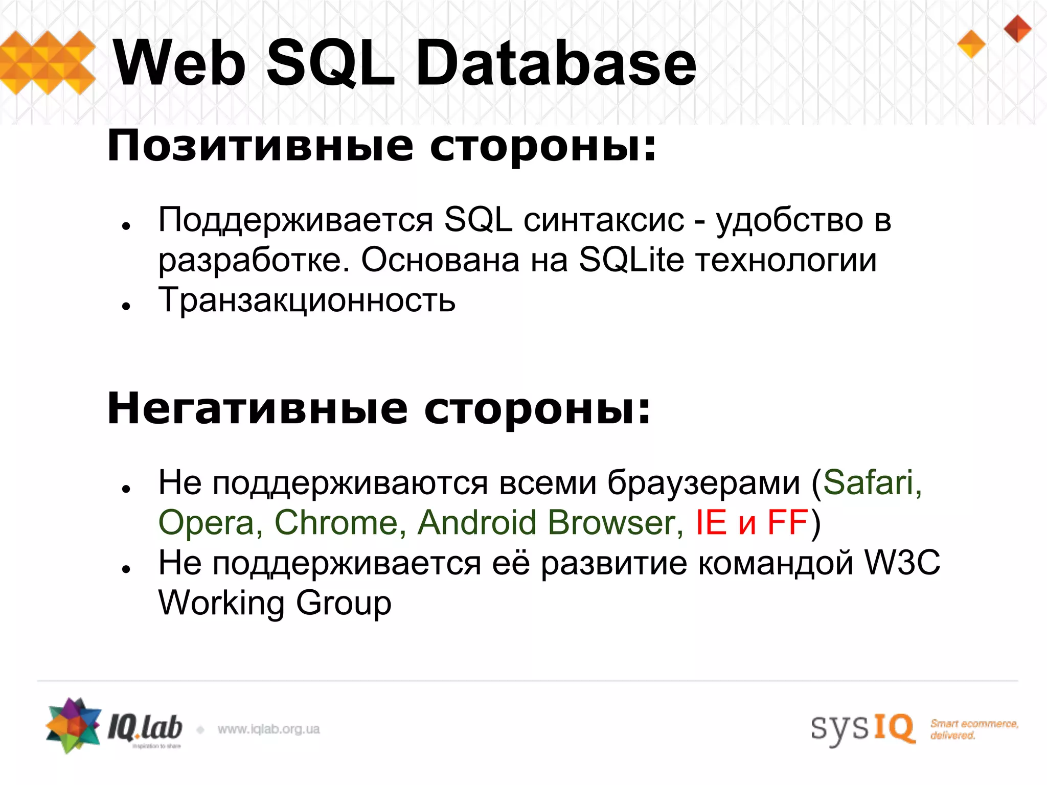 Позитивные стороны:
● Поддерживается SQL синтаксис - удобство в
разработке. Основана на SQLite технологии
● Транзакционность
Негативные стороны:
● Не поддерживаются всеми браузерами (Safari,
Opera, Chrome, Android Browser, IE и FF)
● Не поддерживается её развитие командой W3C
Working Group
Web SQL Database
 