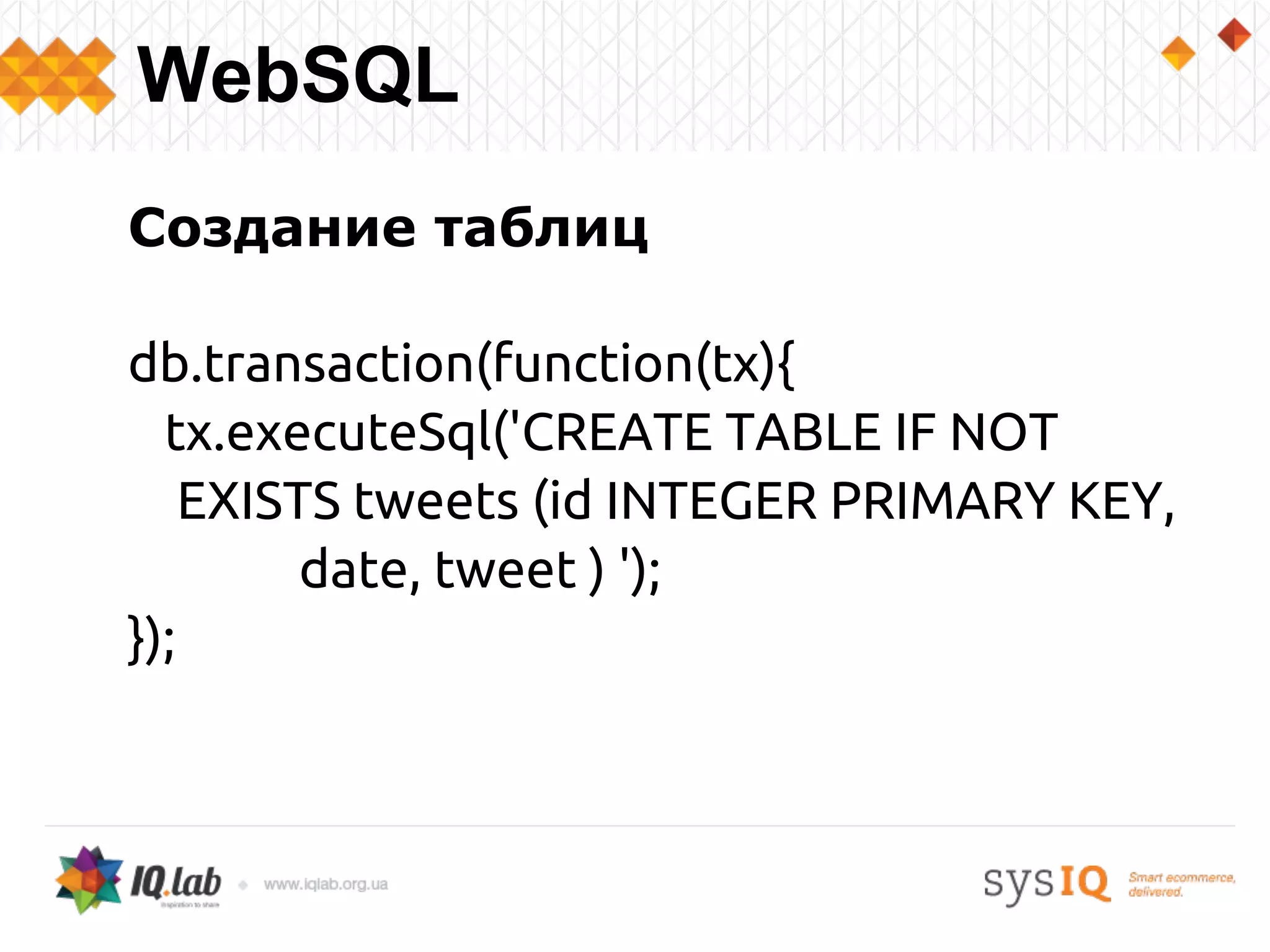 Создание таблиц
db.transaction(function(tx){
tx.executeSql('CREATE TABLE IF NOT
EXISTS tweets (id INTEGER PRIMARY KEY,
date, tweet ) ');
});
WebSQL
 
