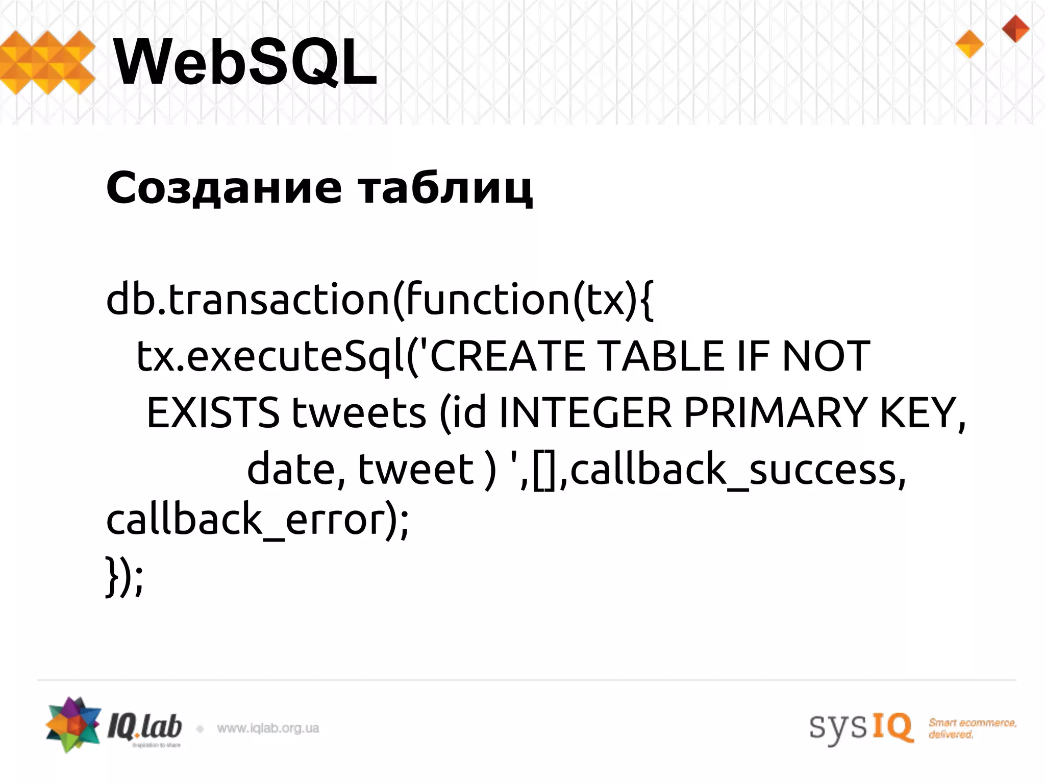 Создание таблиц
db.transaction(function(tx){
tx.executeSql('CREATE TABLE IF NOT
EXISTS tweets (id INTEGER PRIMARY KEY,
date, tweet ) ',[],callback_success,
callback_error);
});
WebSQL
 