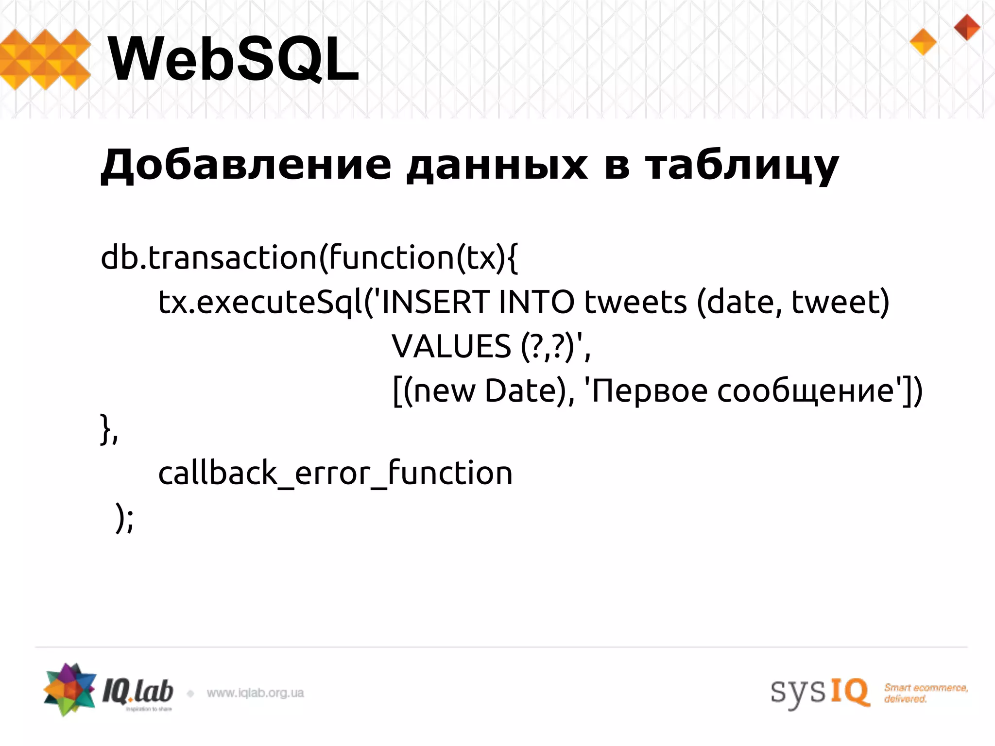 Добавление данных в таблицу
db.transaction(function(tx){
tx.executeSql('INSERT INTO tweets (date, tweet)
VALUES (?,?)',
[(new Date), 'Первое сообщение'])
},
callback_error_function
);
WebSQL
 