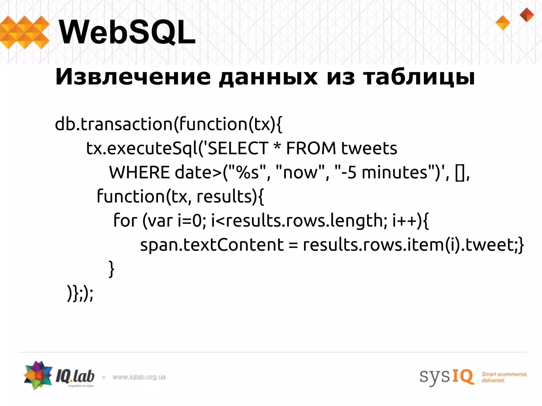Извлечение данных из таблицы
db.transaction(function(tx){
tx.executeSql('SELECT * FROM tweets
WHERE date>("%s", "now", "-5 minutes")', [],
function(tx, results){
for (var i=0; i<results.rows.length; i++){
span.textContent = results.rows.item(i).tweet;}
}
)};);
WebSQL
 