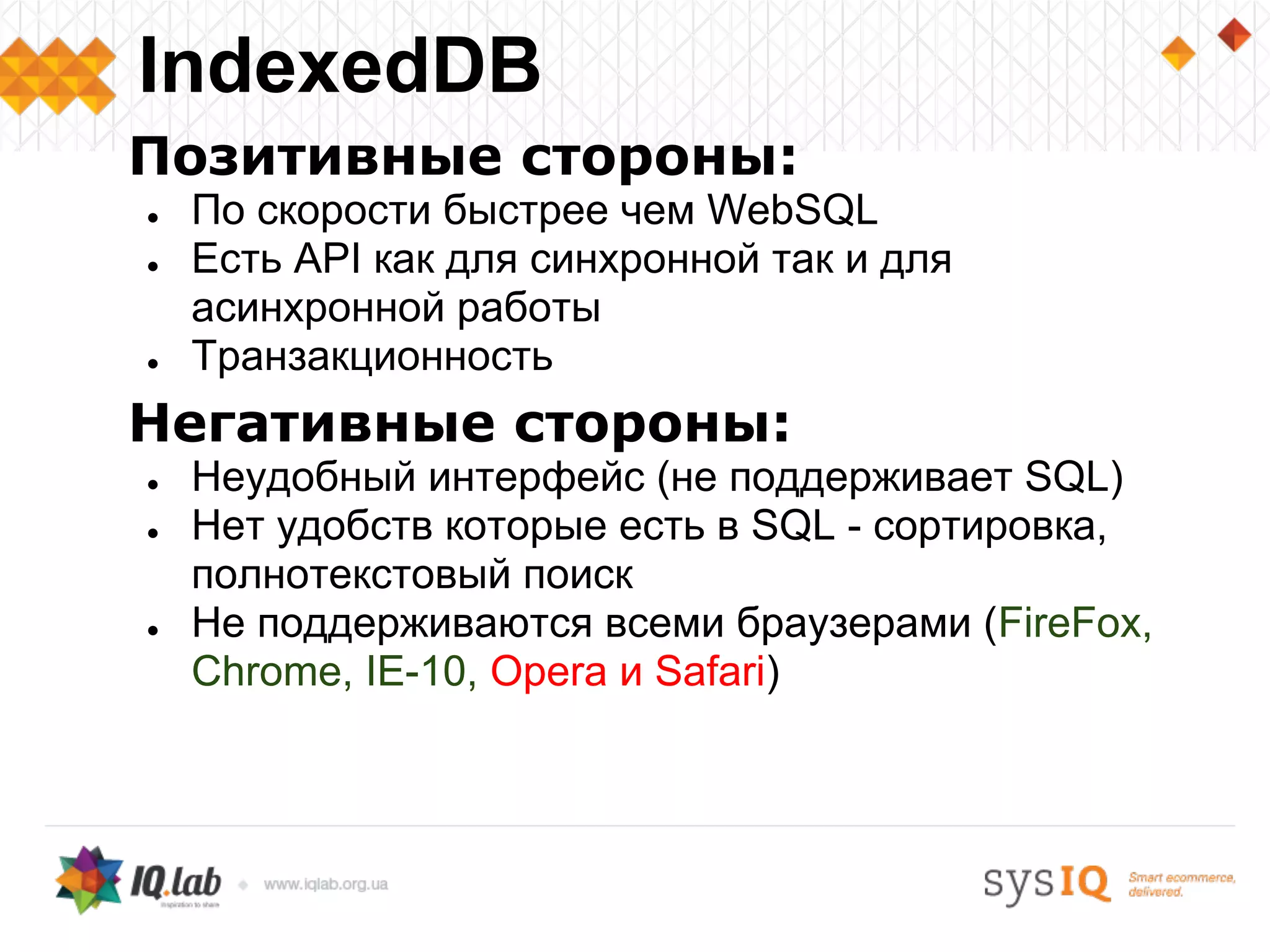 Позитивные стороны:
● По скорости быстрее чем WebSQL
● Есть API как для синхронной так и для
асинхронной работы
● Транзакционность
Негативные стороны:
● Неудобный интерфейс (не поддерживает SQL)
● Нет удобств которые есть в SQL - сортировка,
полнотекстовый поиск
● Не поддерживаются всеми браузерами (FireFox,
Chrome, IE-10, Opera и Safari)
IndexedDB
 