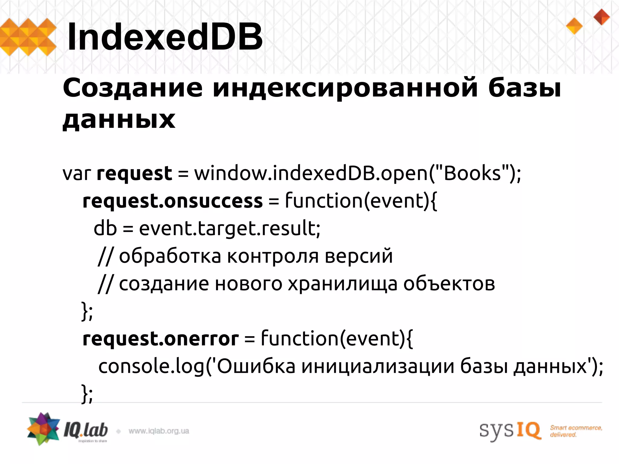 Создание индексированной базы
данных
var request = window.indexedDB.open("Books");
request.onsuccess = function(event){
db = event.target.result;
// обработка контроля версий
// создание нового хранилища объектов
};
request.onerror = function(event){
console.log('Ошибка инициализации базы данных');
};
IndexedDB
 