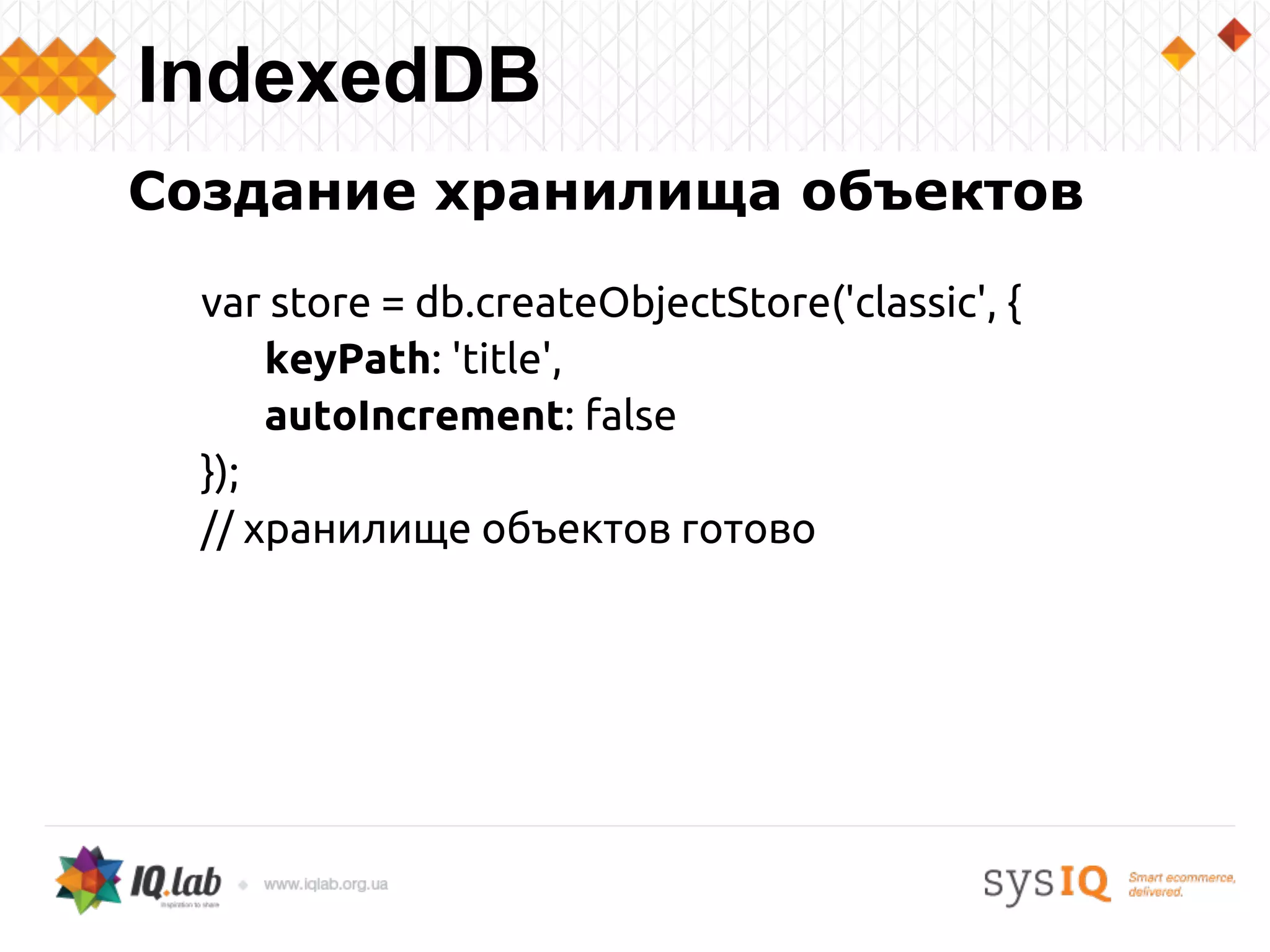 Создание хранилища объектов
var store = db.createObjectStore('classic', {
keyPath: 'title',
autoIncrement: false
});
// хранилище объектов готово
IndexedDB
 