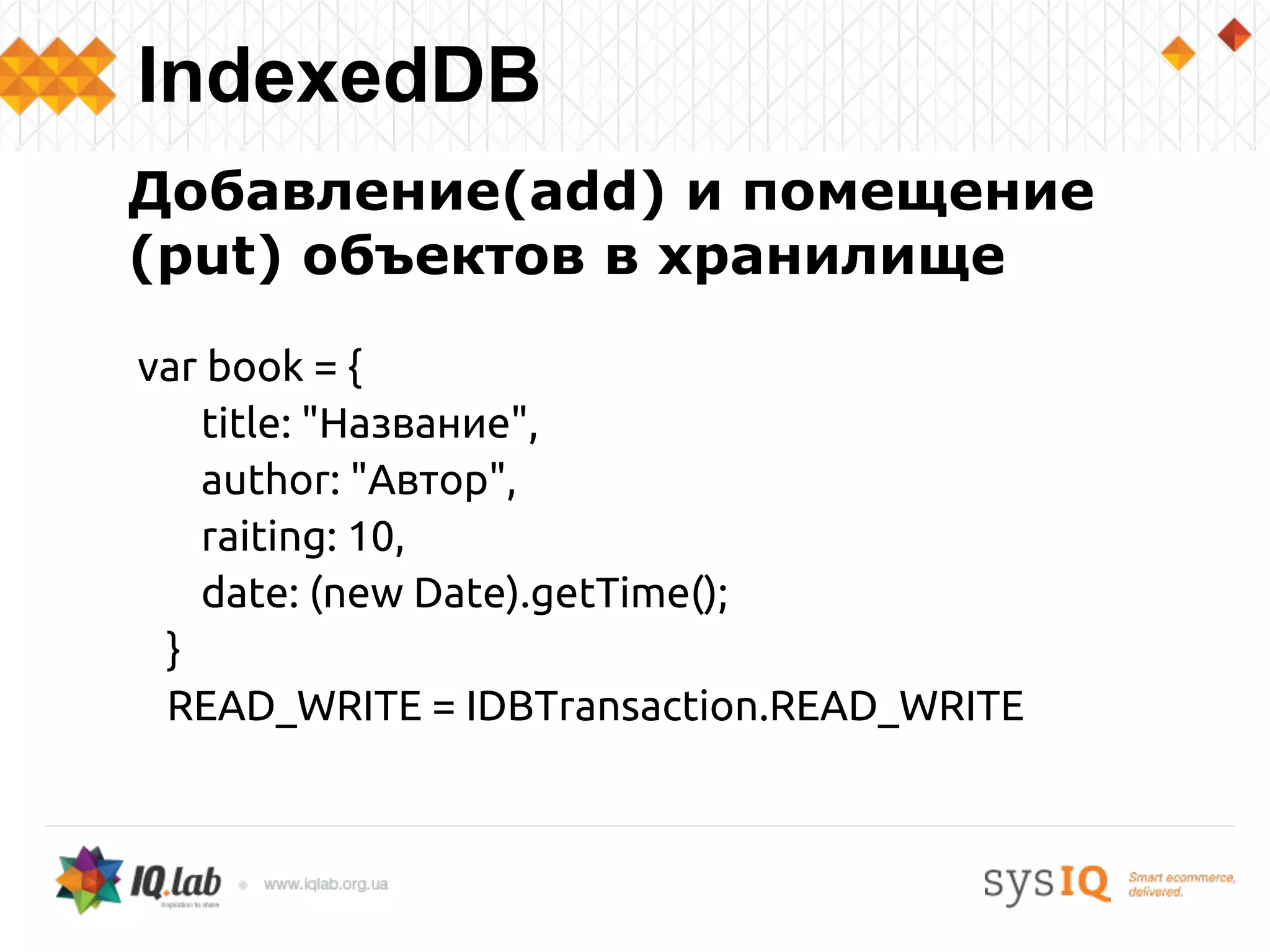 Добавление(add) и помещение
(put) объектов в хранилище
var book = {
title: "Название",
author: "Автор",
raiting: 10,
date: (new Date).getTime();
}
READ_WRITE = IDBTransaction.READ_WRITE
IndexedDB
 