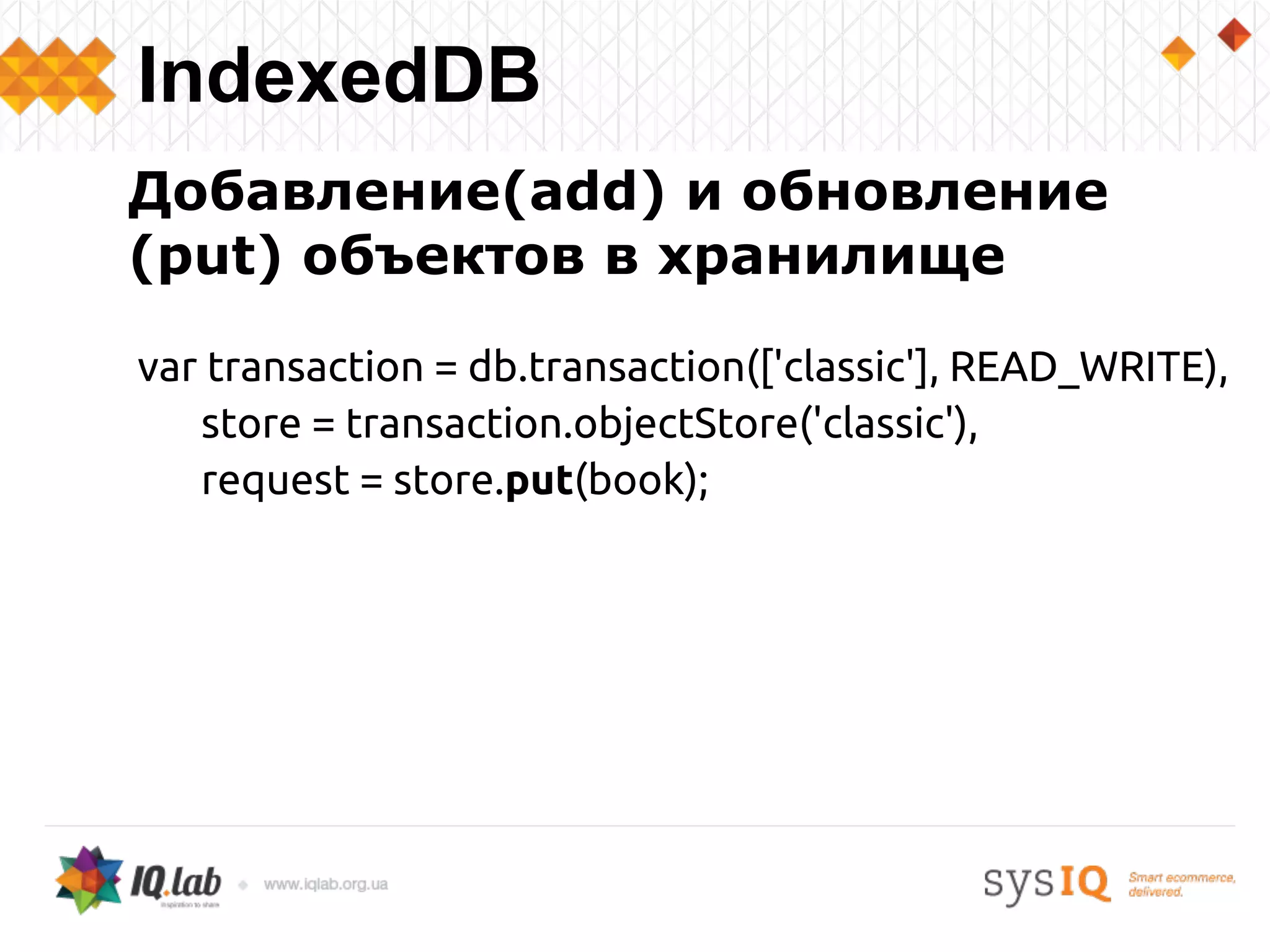 Добавление(add) и обновление
(put) объектов в хранилище
var transaction = db.transaction(['classic'], READ_WRITE),
store = transaction.objectStore('classic'),
request = store.put(book);
IndexedDB
 