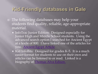 Kid-Friendly databases in GaleThe following databases may help your students find quality, reliable, age-appropriate material.InfoTrac Junior Edition:  Designed especially for Junior High and Middle School students.  Using the advanced search option I searched for Ancient Egypt at a lexile of 800.  I have linked one of the articles for you.  Ancient Egypt ArticleKid InfoBits:  Designed for grades K-5.  It is a much easier format for students to use on their own and articles can be listened to or read.  Linked is a biography of Thomas Alva Edison.