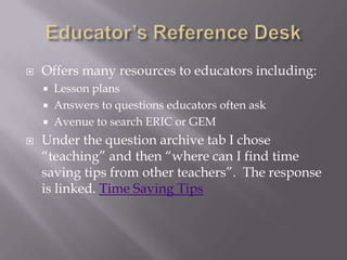 Educator’s Reference DeskOffers many resources to educators including:Lesson plansAnswers to questions educators often askAvenue to search ERIC or GEMUnder the question archive tab I chose “teaching” and then “where can I find time saving tips from other teachers”.  The response is linked. Time Saving Tips