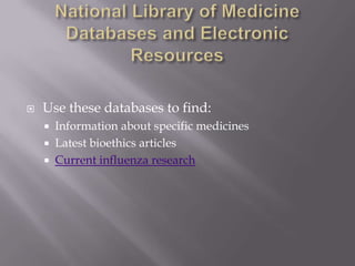 National Library of Medicine Databases and Electronic ResourcesUse these databases to find:Information about specific medicinesLatest bioethics articlesCurrent influenza research