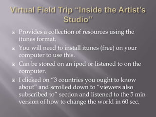 Virtual Field Trip “Inside the Artist’s Studio”Provides a collection of resources using the itunes format. You will need to install itunes (free) on your computer to use this.Can be stored on an ipod or listened to on the computer.I clicked on “3 countries you ought to know about” and scrolled down to “viewers also subscribed to” section and listened to the 5 min version of how to change the world in 60 sec.