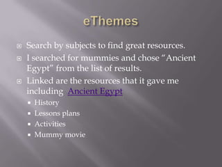 eThemesSearch by subjects to find great resources.  I searched for mummies and chose “Ancient Egypt” from the list of results.Linked are the resources that it gave me including  Ancient EgyptHistoryLessons plansActivitiesMummy movie