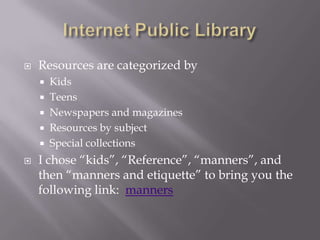 Internet Public LibraryResources are categorized by KidsTeensNewspapers and magazinesResources by subjectSpecial collectionsI chose “kids”, “Reference”, “manners”, and then “manners and etiquette” to bring you the following link:  manners