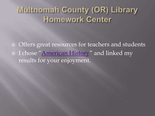Multnomah County (OR) Library Homework CenterOffers great resources for teachers and studentsI chose “American History” and linked my results for your enjoyment.  