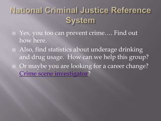 National Criminal Justice Reference SystemYes, you too can prevent crime…. Find out how here.Also, find statistics about underage drinking and drug usage.  How can we help this group?Or maybe you are looking for a career change?  Crime scene investigator?