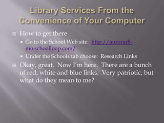 Library Services From the Convenience of Your ComputerHow to get thereGo to the School Web site:  http://aurorar8-mo.schoolloop.com/Under the Schools tab choose:  Research LinksOkay, great.  Now I’m here.  There are a bunch of red, white and blue links.  Very patriotic, but what do they mean to me?  