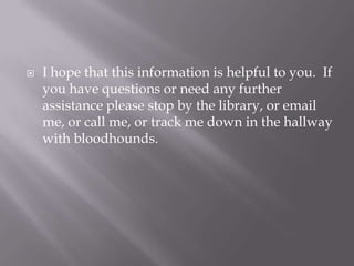 I hope that this information is helpful to you.  If you have questions or need any further assistance please stop by the library, or email me, or call me, or track me down in the hallway with bloodhounds.