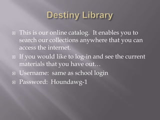 Destiny LibraryThis is our online catalog.  It enables you to search our collections anywhere that you can access the internet.If you would like to log-in and see the current materials that you have out…Username:  same as school loginPassword:  Houndawg-1