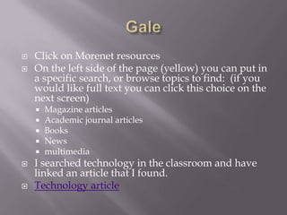 GaleClick on Morenet resourcesOn the left side of the page (yellow) you can put in a specific search, or browse topics to find:  (if you would like full text you can click this choice on the next screen)Magazine articlesAcademic journal articlesBooksNewsmultimediaI searched technology in the classroom and have linked an article that I found.Technology article