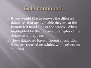 Gale continued…If you would like to browse the different databases that are available they are at the bottom left hand side of the screen.  When highlighted by the mouse a descriptor of the database will appear.These databases have different specialties.  Some are focused on adults, while others on children.