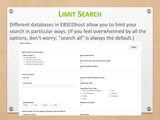 LIMIT SEARCH
Different databases in EBSCOhost allow you to limit your
search in particular ways. (If you feel overwhelmed by all the
options, don’t worry: “search all” is always the default.)
 