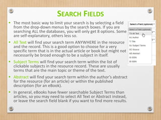 SEARCH FIELDS
 The most basic way to limit your search is by selecting a field
from the drop-down menus by the search boxes. If you are
searching ALL the databases, you will only get 8 options. Some
are self-explanatory, others less so.
 All Text will find your search term ANYWHERE in the resource
and the record. This is a good option to choose for a very
specific term that is in the actual article or book but might not
necessarily be broad enough to be a subject in itself.
 Subject Terms will find your search term within the list of
clickable subjects in the resource record. These are usually
terms that are the main topic or theme of the text.
 Abstract will find your search term within the author’s abstract
for the resource (for an article) or within the published
description (for an eBook).
 In general, eBooks have fewer searchable Subject Terms than
articles, so you may need to select All Text or Abstract instead,
or leave the search field blank if you want to find more results.
 