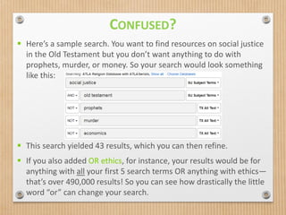  Here’s a sample search. You want to find resources on social justice
in the Old Testament but you don’t want anything to do with
prophets, murder, or money. So your search would look something
like this:
 This search yielded 43 results, which you can then refine.
 If you also added OR ethics, for instance, your results would be for
anything with all your first 5 search terms OR anything with ethics—
that’s over 490,000 results! So you can see how drastically the little
word “or” can change your search.
CONFUSED?
 