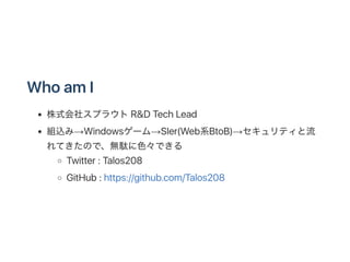 WhoamI
株式会社スプラウトR&D TechLead
組込み→Windowsゲーム→SIer(Web系BtoB)→セキュリティと流
れてきたので、無駄に色々できる
Twitter : Talos208
GitHub: https://git...