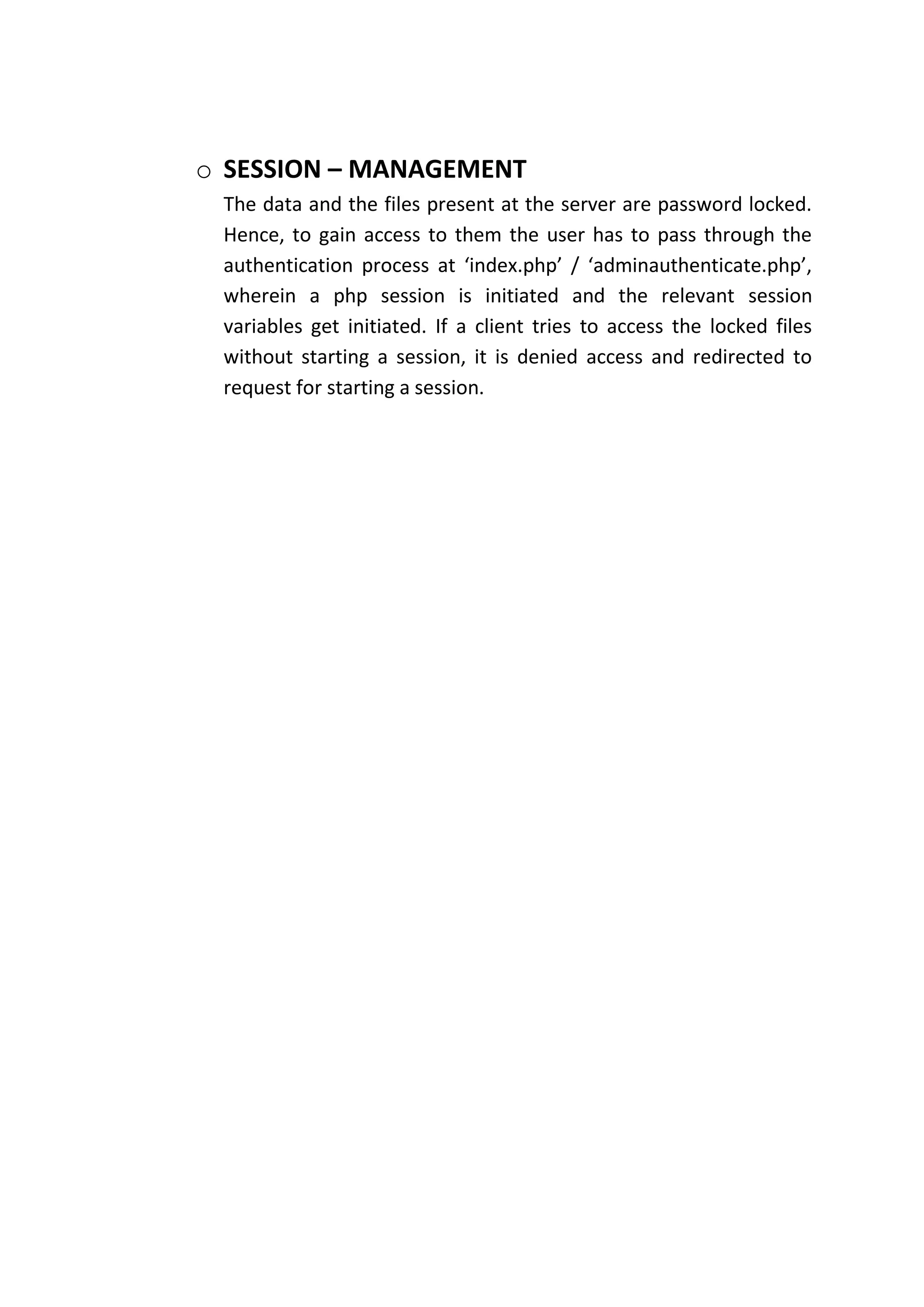 o SESSION – MANAGEMENT
 The data and the files present at the server are password locked.
 Hence, to gain access to them the user has to pass through the
 authentication process at ‘index.php’ / ‘adminauthenticate.php’,
 wherein a php session is initiated and the relevant session
 variables get initiated. If a client tries to access the locked files
 without starting a session, it is denied access and redirected to
 request for starting a session.
 