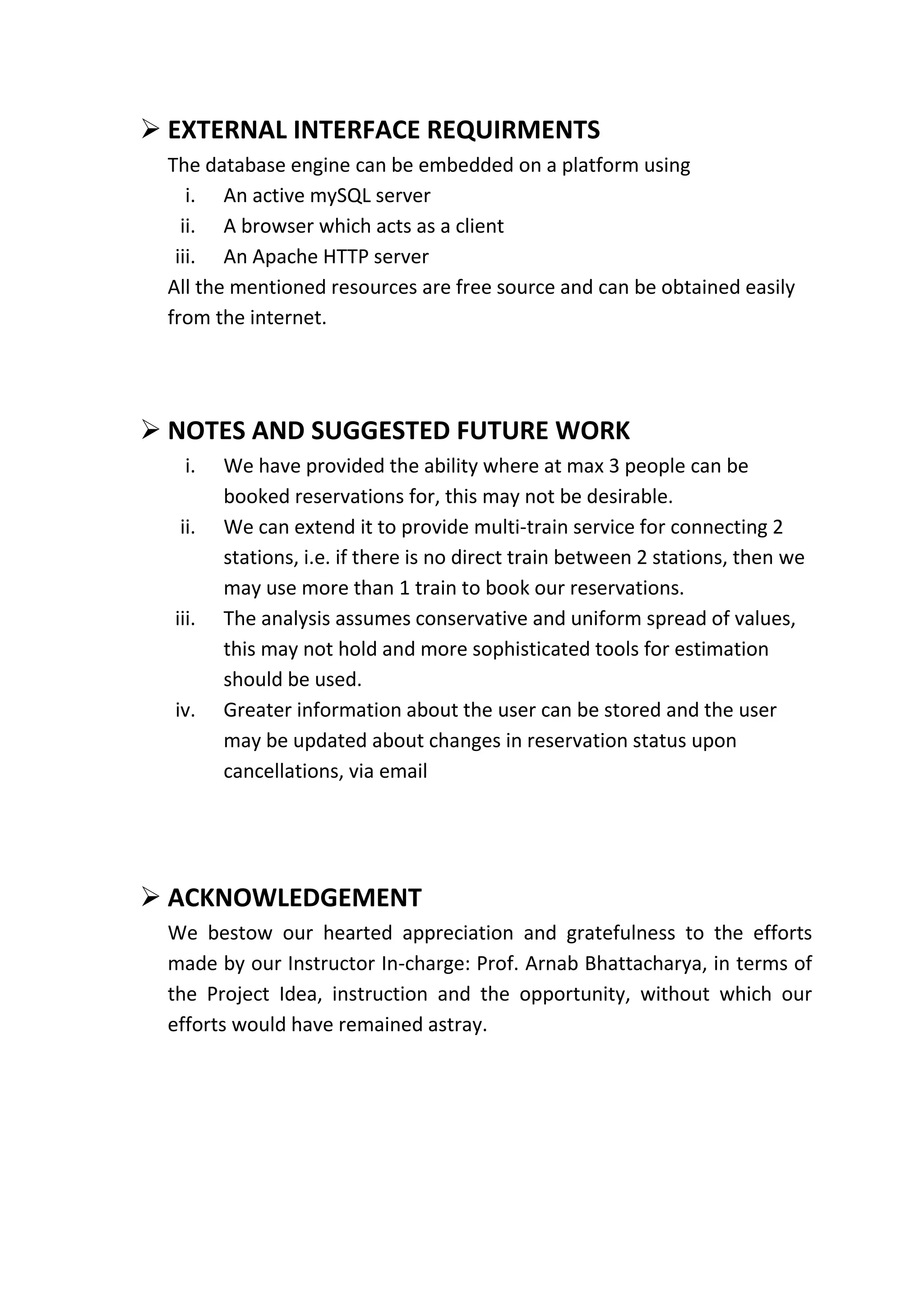  EXTERNAL INTERFACE REQUIRMENTS
 The database engine can be embedded on a platform using
    i. An active mySQL server
   ii. A browser which acts as a client
  iii. An Apache HTTP server
 All the mentioned resources are free source and can be obtained easily
 from the internet.




 NOTES AND SUGGESTED FUTURE WORK
   i.    We have provided the ability where at max 3 people can be
         booked reservations for, this may not be desirable.
  ii.    We can extend it to provide multi-train service for connecting 2
         stations, i.e. if there is no direct train between 2 stations, then we
         may use more than 1 train to book our reservations.
  iii.   The analysis assumes conservative and uniform spread of values,
         this may not hold and more sophisticated tools for estimation
         should be used.
  iv.    Greater information about the user can be stored and the user
         may be updated about changes in reservation status upon
         cancellations, via email




 ACKNOWLEDGEMENT
 We bestow our hearted appreciation and gratefulness to the efforts
 made by our Instructor In-charge: Prof. Arnab Bhattacharya, in terms of
 the Project Idea, instruction and the opportunity, without which our
 efforts would have remained astray.
 