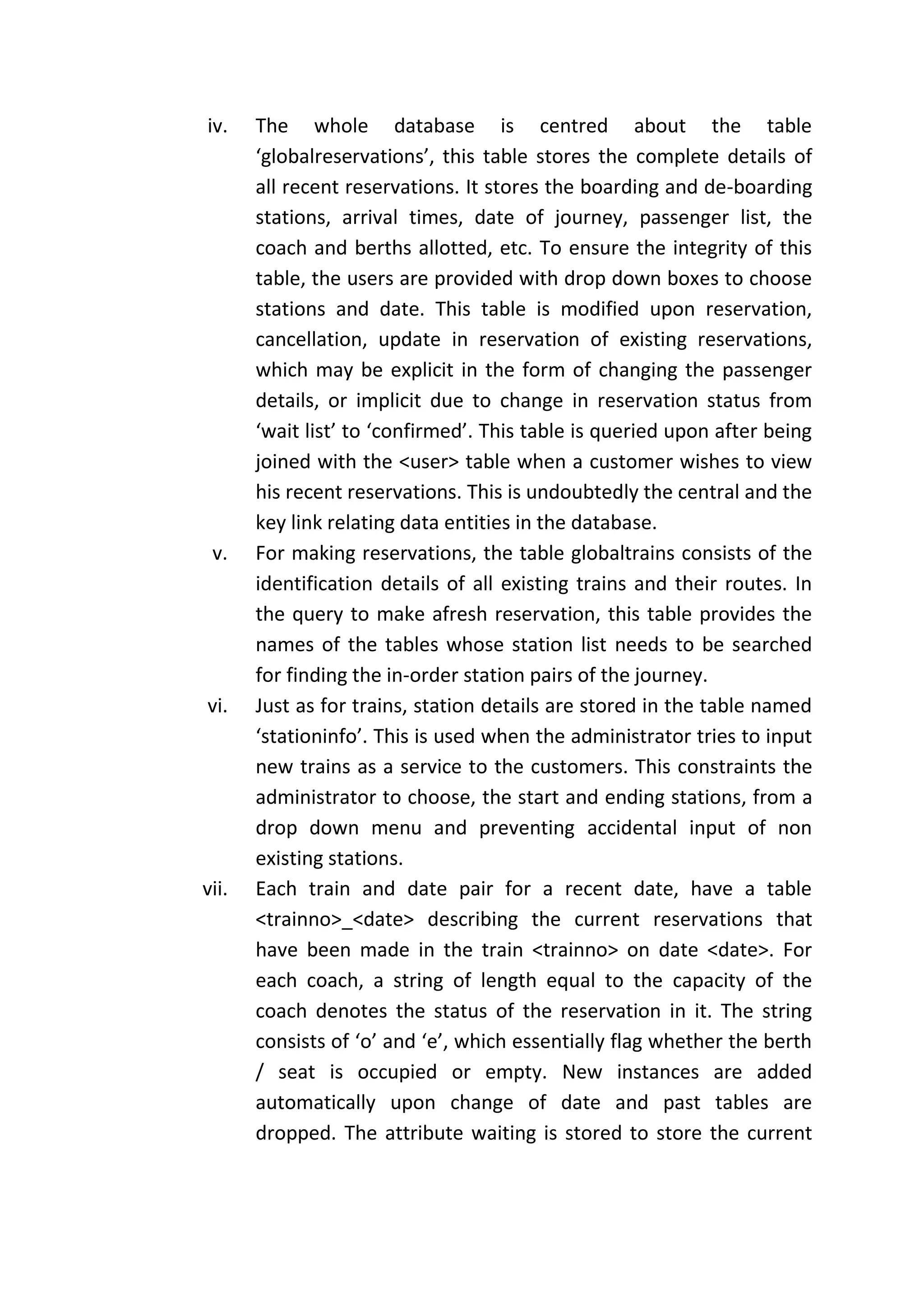 iv.    The whole database is centred about the table
       ‘globalreservations’, this table stores the complete details of
       all recent reservations. It stores the boarding and de-boarding
       stations, arrival times, date of journey, passenger list, the
       coach and berths allotted, etc. To ensure the integrity of this
       table, the users are provided with drop down boxes to choose
       stations and date. This table is modified upon reservation,
       cancellation, update in reservation of existing reservations,
       which may be explicit in the form of changing the passenger
       details, or implicit due to change in reservation status from
       ‘wait list’ to ‘confirmed’. This table is queried upon after being
       joined with the <user> table when a customer wishes to view
       his recent reservations. This is undoubtedly the central and the
       key link relating data entities in the database.
 v.    For making reservations, the table globaltrains consists of the
       identification details of all existing trains and their routes. In
       the query to make afresh reservation, this table provides the
       names of the tables whose station list needs to be searched
       for finding the in-order station pairs of the journey.
vi.    Just as for trains, station details are stored in the table named
       ‘stationinfo’. This is used when the administrator tries to input
       new trains as a service to the customers. This constraints the
       administrator to choose, the start and ending stations, from a
       drop down menu and preventing accidental input of non
       existing stations.
vii.   Each train and date pair for a recent date, have a table
       <trainno>_<date> describing the current reservations that
       have been made in the train <trainno> on date <date>. For
       each coach, a string of length equal to the capacity of the
       coach denotes the status of the reservation in it. The string
       consists of ‘o’ and ‘e’, which essentially flag whether the berth
       / seat is occupied or empty. New instances are added
       automatically upon change of date and past tables are
       dropped. The attribute waiting is stored to store the current
 