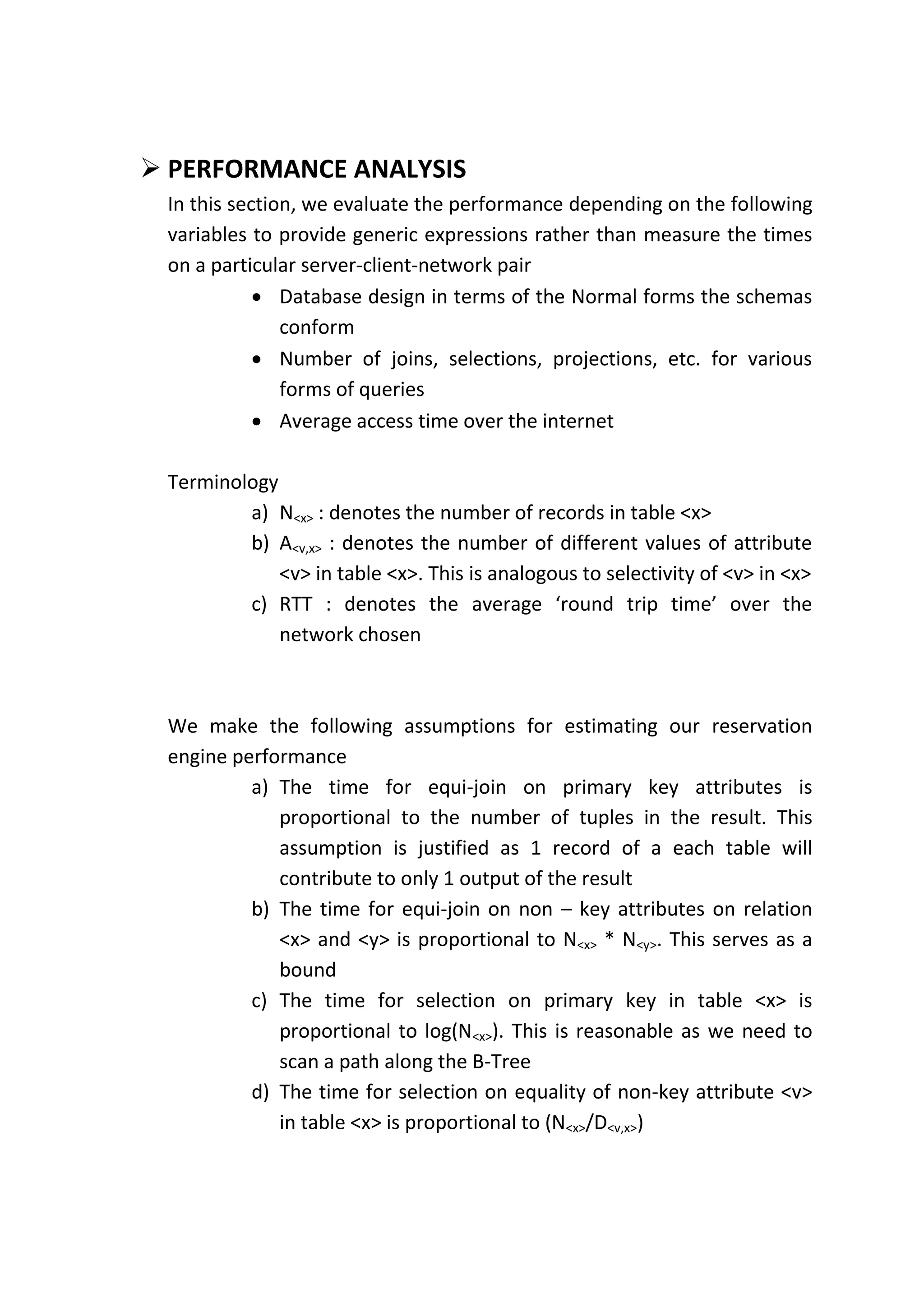  PERFORMANCE ANALYSIS
 In this section, we evaluate the performance depending on the following
 variables to provide generic expressions rather than measure the times
 on a particular server-client-network pair
             Database design in terms of the Normal forms the schemas
               conform
             Number of joins, selections, projections, etc. for various
               forms of queries
             Average access time over the internet

 Terminology
         a) N<x> : denotes the number of records in table <x>
         b) A<v,x> : denotes the number of different values of attribute
             <v> in table <x>. This is analogous to selectivity of <v> in <x>
         c) RTT : denotes the average ‘round trip time’ over the
             network chosen



 We make the following assumptions for estimating our reservation
 engine performance
          a) The time for equi-join on primary key attributes is
             proportional to the number of tuples in the result. This
             assumption is justified as 1 record of a each table will
             contribute to only 1 output of the result
          b) The time for equi-join on non – key attributes on relation
             <x> and <y> is proportional to N<x> * N<y>. This serves as a
             bound
          c) The time for selection on primary key in table <x> is
             proportional to log(N<x>). This is reasonable as we need to
             scan a path along the B-Tree
          d) The time for selection on equality of non-key attribute <v>
             in table <x> is proportional to (N<x>/D<v,x>)
 