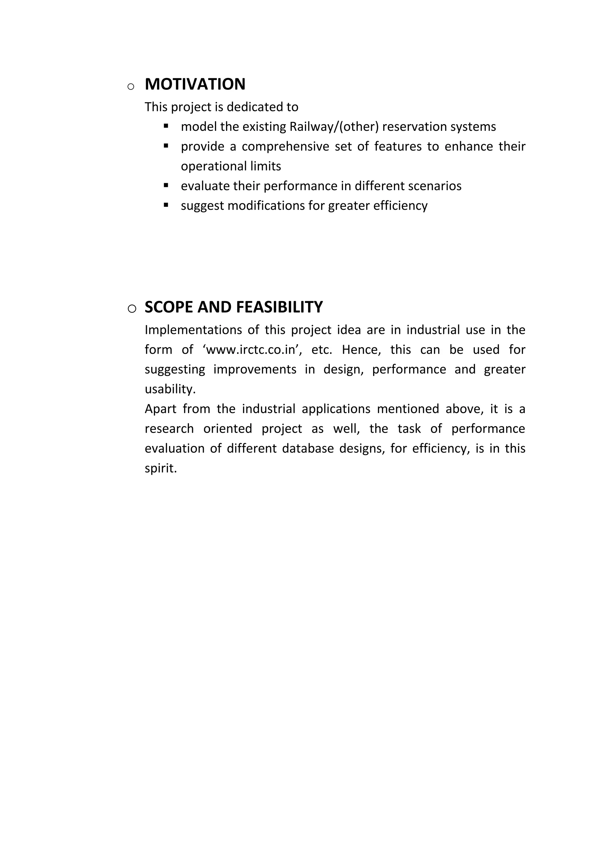 o   MOTIVATION
    This project is dedicated to
        model the existing Railway/(other) reservation systems
        provide a comprehensive set of features to enhance their
           operational limits
        evaluate their performance in different scenarios
        suggest modifications for greater efficiency




o SCOPE AND FEASIBILITY
    Implementations of this project idea are in industrial use in the
    form of ‘www.irctc.co.in’, etc. Hence, this can be used for
    suggesting improvements in design, performance and greater
    usability.
    Apart from the industrial applications mentioned above, it is a
    research oriented project as well, the task of performance
    evaluation of different database designs, for efficiency, is in this
    spirit.
 