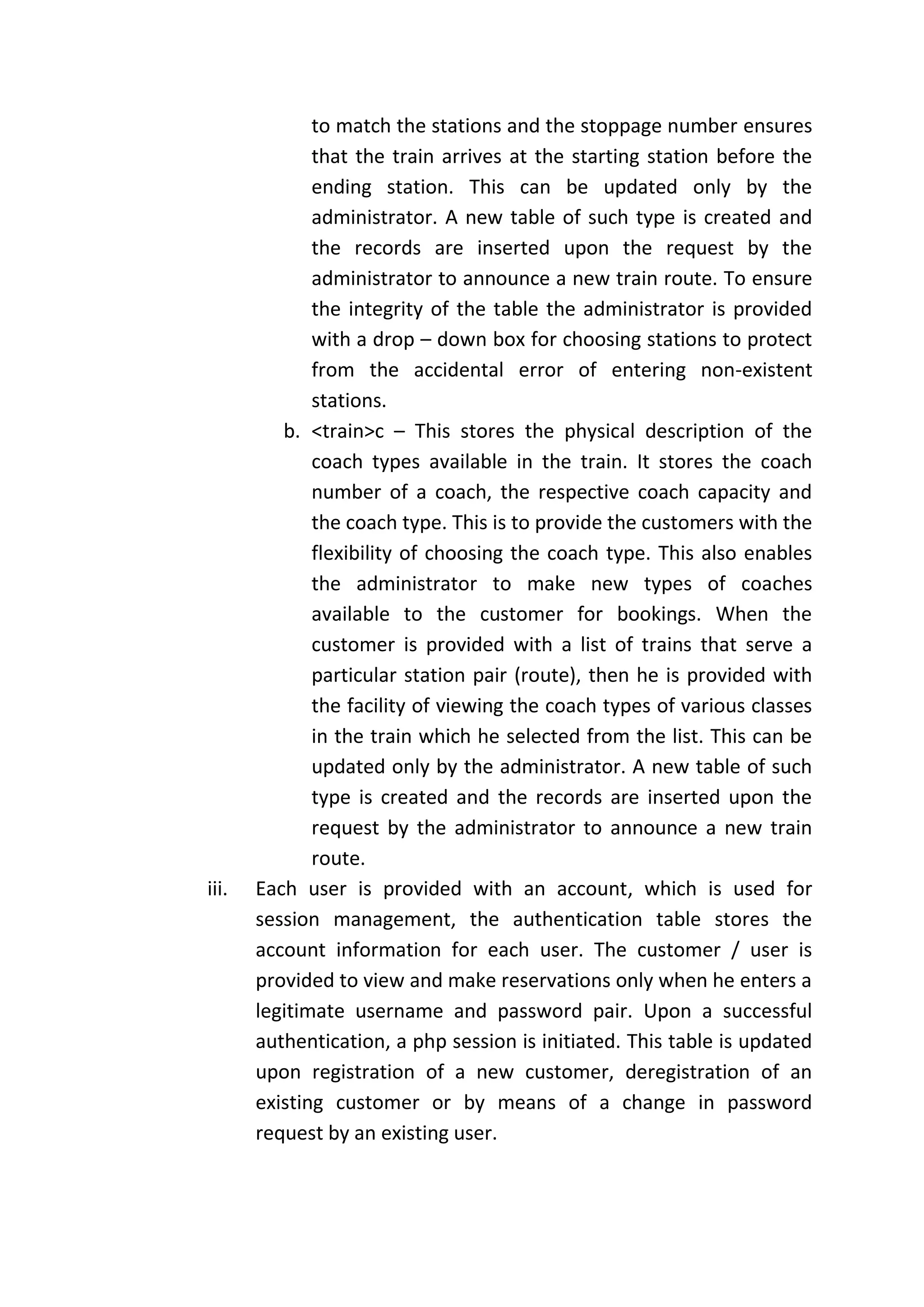 to match the stations and the stoppage number ensures
              that the train arrives at the starting station before the
              ending station. This can be updated only by the
              administrator. A new table of such type is created and
              the records are inserted upon the request by the
              administrator to announce a new train route. To ensure
              the integrity of the table the administrator is provided
              with a drop – down box for choosing stations to protect
              from the accidental error of entering non-existent
              stations.
          b. <train>c – This stores the physical description of the
              coach types available in the train. It stores the coach
              number of a coach, the respective coach capacity and
              the coach type. This is to provide the customers with the
              flexibility of choosing the coach type. This also enables
              the administrator to make new types of coaches
              available to the customer for bookings. When the
              customer is provided with a list of trains that serve a
              particular station pair (route), then he is provided with
              the facility of viewing the coach types of various classes
              in the train which he selected from the list. This can be
              updated only by the administrator. A new table of such
              type is created and the records are inserted upon the
              request by the administrator to announce a new train
              route.
iii.   Each user is provided with an account, which is used for
       session management, the authentication table stores the
       account information for each user. The customer / user is
       provided to view and make reservations only when he enters a
       legitimate username and password pair. Upon a successful
       authentication, a php session is initiated. This table is updated
       upon registration of a new customer, deregistration of an
       existing customer or by means of a change in password
       request by an existing user.
 