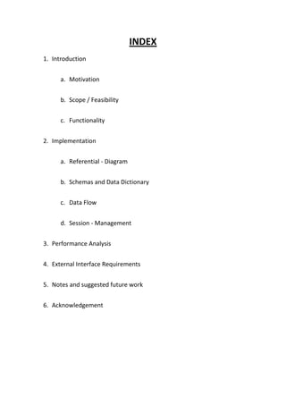 INDEX
1. Introduction


      a. Motivation


      b. Scope / Feasibility


      c. Functionality


2. Implementation


      a. Referential - Diagram


      b. Schemas and Data Dictionary


      c. Data Flow


      d. Session - Management


3. Performance Analysis


4. External Interface Requirements


5. Notes and suggested future work


6. Acknowledgement
 