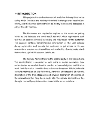  INTRODUCTION
          This project aims at development of an Online Railway Reservation
Utility which facilitates the Railway customers to manage their reservations
online, and the Railway administrators to modify the backend databases in
a User-Friendly manner.

         The Customers are required to register on the server for getting
access to the database and query result retrieval. Upon registration, each
user has an account which is essentially the ‘view level’ for the customer.
The account contains comprehensive information of the user entered
during registration and permits the customer to get access to his past
reservations, enquire about travel fare and availability of seats, make afresh
reservations, update his account details, etc.

          The Railway Administrator is the second party in the transactions.
The administrator is required to login using a master password, once
authenticated as an administrator, one has access and right of modification
to all the information stored in the database at the server. This includes the
account information of the customers, attributes and statistics of stations,
description of the train stoppages and physical description of coaches, all
the reservations that have been made, etc. The railway administrator has
the right to modify any information stored at the server database.
 
