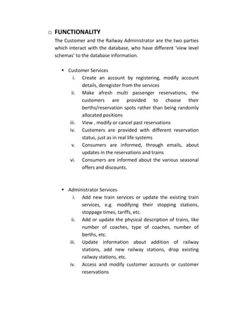 o FUNCTIONALITY
 The Customer and the Railway Administrator are the two parties
 which interact with the database, who have different ‘view level
 schemas’ to the database information.

     Customer Services
         i. Create an account by registering, modify account
            details, deregister from the services
        ii. Make afresh multi passenger reservations, the
            customers are provided to choose their
            berths/reservation spots rather than being randomly
            allocated positions
       iii. View , modify or cancel past reservations
       iv. Customers are provided with different reservation
            status, just as in real life systems
        v. Consumers are informed, through emails, about
            updates in the reservations and trains
       vi. Consumers are informed about the various seasonal
            offers and discounts.



     Administrator Services
         i. Add new train services or update the existing train
            services, e.g. modifying their stopping stations,
            stoppage times, tariffs, etc.
        ii. Add or update the physical description of trains, like
            number of coaches, type of coaches, number of
            berths, etc.
       iii. Update information about addition of railway
            stations, add new railway stations, drop existing
            railway stations, etc.
       iv. Access and modify customer accounts or customer
            reservations
 