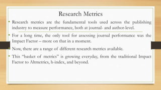 Research Metrics
• Research metrics are the fundamental tools used across the publishing
industry to measure performance, both at journal- and author-level.
• For a long time, the only tool for assessing journal performance was the
Impact Factor – more on that in a moment.
• Now, there are a range of different research metrics available.
• This “basket of metrics” is growing everyday, from the traditional Impact
Factor to Altmetrics, h-index, and beyond.