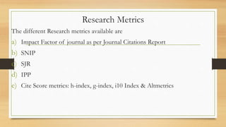 Research Metrics
The different Research metrics available are
a) Impact Factor of journal as per Journal Citations Report
b) SNIP
c) SJR
d) IPP
e) Cite Score metrics: h-index, g-index, i10 Index & Altmetrics