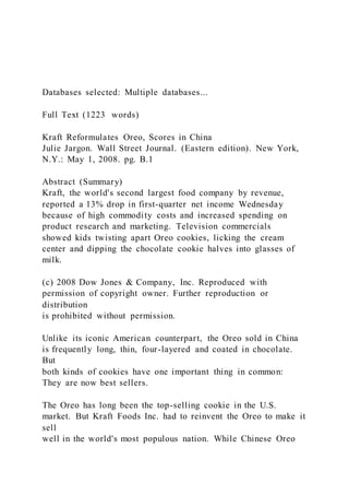 Databases selected: Multiple databases...
Full Text (1223 words)
Kraft Reformulates Oreo, Scores in China
Julie Jargon. Wall Street Journal. (Eastern edition). New York,
N.Y.: May 1, 2008. pg. B.1
Abstract (Summary)
Kraft, the world's second largest food company by revenue,
reported a 13% drop in first-quarter net income Wednesday
because of high commodity costs and increased spending on
product research and marketing. Television commercials
showed kids twisting apart Oreo cookies, licking the cream
center and dipping the chocolate cookie halves into glasses of
milk.
(c) 2008 Dow Jones & Company, Inc. Reproduced with
permission of copyright owner. Further reproduction or
distribution
is prohibited without permission.
Unlike its iconic American counterpart, the Oreo sold in China
is frequently long, thin, four-layered and coated in chocolate.
But
both kinds of cookies have one important thing in common:
They are now best sellers.
The Oreo has long been the top-selling cookie in the U.S.
market. But Kraft Foods Inc. had to reinvent the Oreo to make it
sell
well in the world's most populous nation. While Chinese Oreo
 