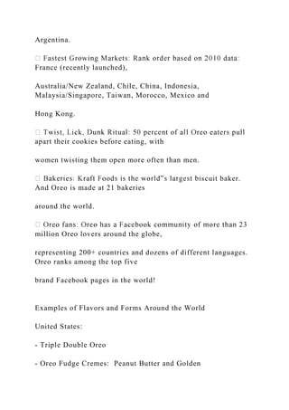 Argentina.
France (recently launched),
Australia/New Zealand, Chile, China, Indonesia,
Malaysia/Singapore, Taiwan, Morocco, Mexico and
Hong Kong.
apart their cookies before eating, with
women twisting them open more often than men.
scuit baker.
And Oreo is made at 21 bakeries
around the world.
million Oreo lovers around the globe,
representing 200+ countries and dozens of different languages.
Oreo ranks among the top five
brand Facebook pages in the world!
Examples of Flavors and Forms Around the World
United States:
- Triple Double Oreo
- Oreo Fudge Cremes: Peanut Butter and Golden
 