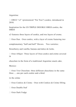 Argentina:
or Tres”) cookie, introduced in
2010.
Inspiration for the US TRIPLE DOUBLE OREO cookie, the
OREO
x3 features three layers of cookie, and two layers of creme.
complementary “half and half” flavors. Two varieties:
Strawberry and vanilla; banana and dulce de leche.
in
chocolate in the form of a traditional Argentine snack cake.
Mexico:
different chocolates in the same
Oreo … one per each cookie and a third
in the crème
 