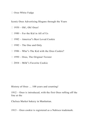 Iconic Oreo Advertising Slogans through the Years
– Oh!, Oh! Oreo!
– For the Kid in All of Us
– America‟s Best Loved Cookie
– The One and Only
– Who‟s The Kid with the Oreo Cookie?
– Oreo, The Original Twister
– Milk‟s Favorite Cookie
History of Oreo … 100 years and counting!
1912 – Oreo is introduced, with the first Oreo rolling off the
line at the
Chelsea Market bakery in Manhattan.
1913 – Oreo cookie is registered as a Nabisco trademark.
 