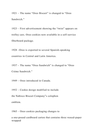 1921 – The name “Oreo Biscuit” is changed to “Oreo
Sandwich.”
1923 – First advertisement showing the “twist” appears on
trolley cars. Oreo cookies now available in a self-service
fiberboard package.
1928 –Oreo is exported to several Spanish-speaking
countries in Central and Latin America.
1937 – The name “Oreo Sandwich” is changed to “Oreo
Crème Sandwich.”
1949 – Oreo introduced in Canada.
1952 – Cookie design modified to include
the Nabisco Biscuit Company‟s colophon
emblem.
1965 – Oreo cookies packaging changes to
a one-pound cardboard carton that contains three waxed-paper
wrapped
 
