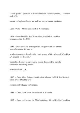 “stack packs” (but are still available in the one-pound, 11-ounce
and 6 ½-
ounce cellophane bags, as well as single-serve packets).
Late 1960s – Oreo launched in Venezuela.
1974 –Oreo Double Stuf Chocolate Sandwich cookies
introduced in the U.S.
1983 –Oreo cookies are supplied to approved ice cream
manufacturers for use in
products marketed under the trade name of Oreo brand “Cookies
„N Cream Ice Cream.”
Complete line of single-serve items designed to satisfy
consumer snacking needs
introduced in U.S.
1985 – Oreo Mint Crème cookies introduced in U.S. for limited
time. Oreo Double Stuf
cookies introduced in Canada.
1986 – Oreo Ice Cream introduced in Canada.
1987 – Oreo celebrates its 75th birthday. Oreo Big Stuf cookies
 
