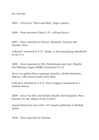 per serving.
2005 – First-ever “Oreo and Milk” jingle contest.
2006 – Oreo becomes China‟s #1- selling biscuit.
2007 – Oreo launched in Greece, Denmark, Norway and
Sweden. Oreo
Cakesters launched in U.S. Snack „n Seal packaging introduced
in the U.S.
2008 – Oreo launched in UK, Netherlands and Italy. Double
Stuf Racing League (DSRL) launched in U.S.
First-ever global Oreo campaign launches, Global Moments.
Nabisco 100 Calorie Packs Oreo Mini
Cakesters introduced in U.S. Oreo Fudgees introduced as a
limited edition.
2009 – Oreo Fun Stix and Golden Double Stuf launched. Oreo
biscuits are the subject of the world‟s
largest blind taste test with 1,471 people gathering in Madrid,
Spain.
2010 – Oreo launched in Ukraine.
 