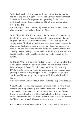 Still, Kraft realized it needed to do more than just tweak its
recipe to capture a bigger share of the Chinese biscuit market.
China's cookie-wafer segment was growing faster than
traditional biscuit-like cookies, and Kraft was trailing rival
Nestle SA, the
world's largest food company by revenue, which had introduced
chocolate-covered wafers there in 1998.
So in China in 2006 Kraft remade the Oreo itself, introducing
for the first time an Oreo that looked almost nothing like the
original. The new Chinese Oreo consisted of four layers of
crispy wafer filled with vanilla and chocolate cream, coated in
chocolate. Kraft developed a proprietary handling process to
ensure that the chocolate product could be shipped across the
country, withstanding the cold climate in the north and the hot,
humid weather in the south, yet still be ready to melt in the
mouth.
Tailoring Western brands to Eastern tastes isn't a new idea, but
it has proved more difficult for some companies than others.
When Campbell Soup Co. tried to enter China in the early
1990s, it sold the same ready-to-eat soups found in American
grocery stores and they flopped. Now, Campbell is trying to
crack the Chinese soup market again with flavorful broths it
hopes
will fit with the Chinese tradition of making soup from scratch.
Yum Brands Inc. has had success in China with its KFC fried-
chicken chain by offering menu items familiar to Chinese
consumers, such as congee, or rice porridge, and the Dragon
Twister, a sandwich wrap filled with chicken, Peking duck
sauce, cucumbers and scallions. Some of Nestle's snack wafers
in China come in such flavors as sesame and red bean.
Kraft's Oreo efforts have paid off. In 2006, Oreo wafer sticks
 