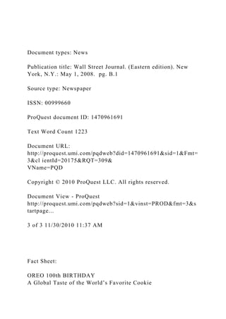 Document types: News
Publication title: Wall Street Journal. (Eastern edition). New
York, N.Y.: May 1, 2008. pg. B.1
Source type: Newspaper
ISSN: 00999660
ProQuest document ID: 1470961691
Text Word Count 1223
Document URL:
http://proquest.umi.com/pqdweb?did=1470961691&sid=1&Fmt=
3&cl ientId=20175&RQT=309&
VName=PQD
Copyright © 2010 ProQuest LLC. All rights reserved.
Document View - ProQuest
http://proquest.umi.com/pqdweb?sid=1&vinst=PROD&fmt=3&s
tartpage...
3 of 3 11/30/2010 11:37 AM
Fact Sheet:
OREO 100th BIRTHDAY
A Global Taste of the World’s Favorite Cookie
 