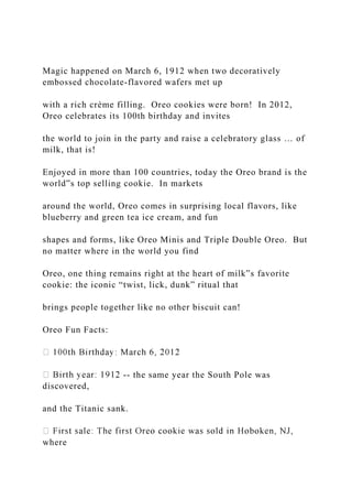 Magic happened on March 6, 1912 when two decoratively
embossed chocolate-flavored wafers met up
with a rich crème filling. Oreo cookies were born! In 2012,
Oreo celebrates its 100th birthday and invites
the world to join in the party and raise a celebratory glass … of
milk, that is!
Enjoyed in more than 100 countries, today the Oreo brand is the
world‟s top selling cookie. In markets
around the world, Oreo comes in surprising local flavors, like
blueberry and green tea ice cream, and fun
shapes and forms, like Oreo Minis and Triple Double Oreo. But
no matter where in the world you find
Oreo, one thing remains right at the heart of milk‟s favorite
cookie: the iconic “twist, lick, dunk” ritual that
brings people together like no other biscuit can!
Oreo Fun Facts:
-- the same year the South Pole was
discovered,
and the Titanic sank.
where
 